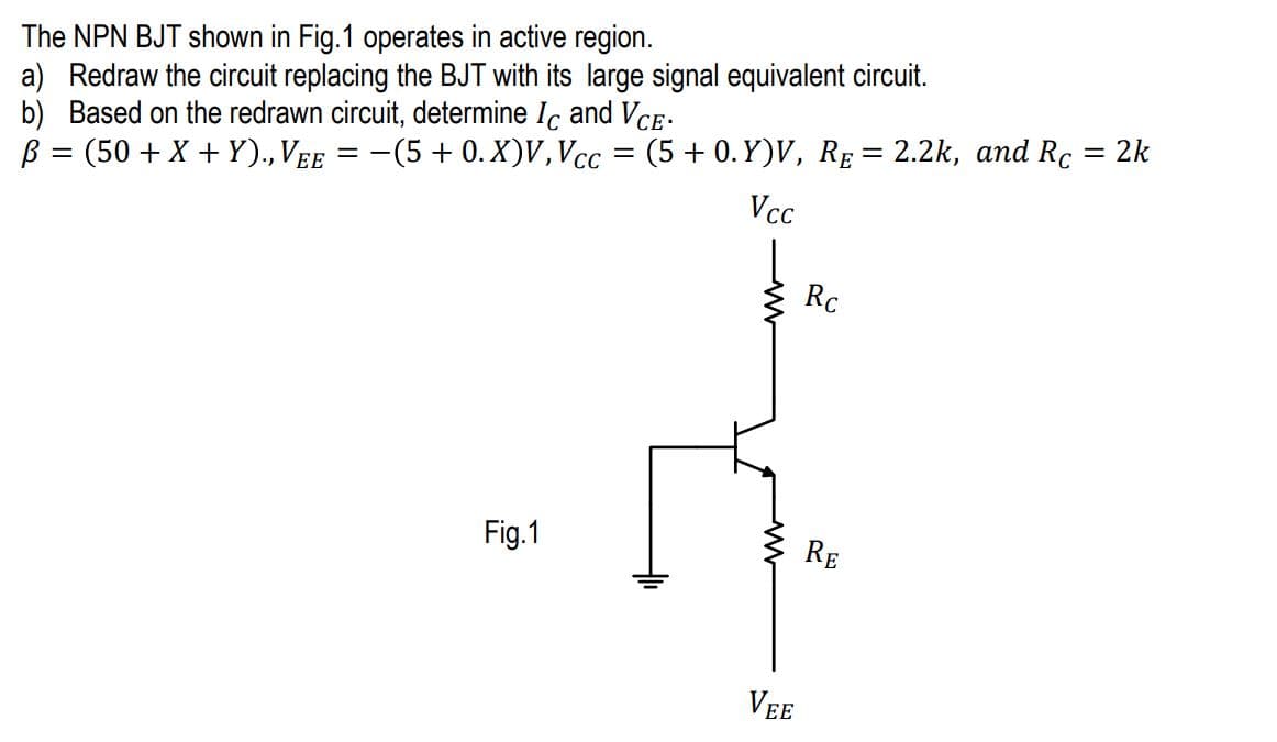 The NPN BJT shown in Fig.1 operates in active region.
a) Redraw the circuit replacing the BJT with its large signal equivalent circuit.
b) Based on the redrawn circuit, determine Ic and VCE.
B = (50 + X+Y)., VEE = −(5 + 0. X)V, Vcc = (5 +0.Y)V, RE = 2.2k, and Rc
= 2k
Vcc
Fig.1
VEE
Rc
RE