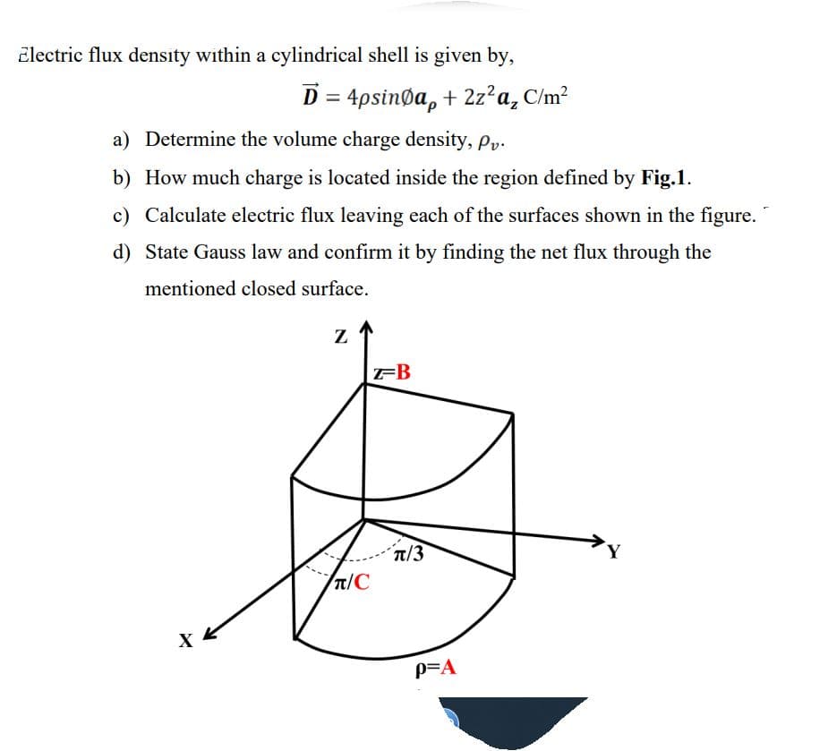 Electric flux density within a cylindrical shell is given by,
D = 4psinga, + 2z²a₂ C/m²
a) Determine the volume charge density, Pv.
b) How much charge is located inside the region defined by Fig.1.
c) Calculate electric flux leaving each of the surfaces shown in the figure.
d) State Gauss law and confirm it by finding the net flux through the
mentioned closed surface.
XK
Z
π/С
Z-B
Tπ/3
P=A