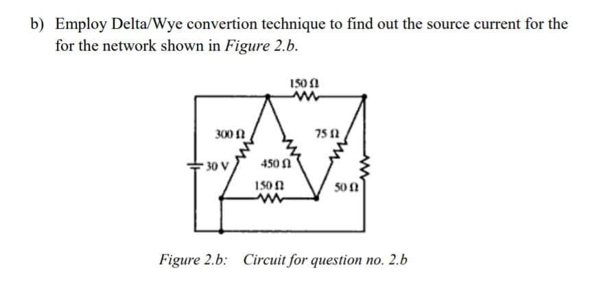 b) Employ Delta/Wye convertion technique to find out the source current for the
for the network shown in Figure 2.b.
150 A
300 N
75 2
* 30 V
450 N
150N
50 N
Figure 2.b: Circuit for question no. 2.b
