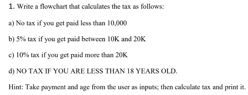 1. Write a flowchart that calculates the tax as follows:
a) No tax if you get paid less than 10,000
b) 5% tax if you get paid between 10K and 20K
c) 10% tax if you get paid more than 20K
d) NO TAX IF YOU ARE LESS THAN 18 YEARS OLD.
Hint: Take payment and age from the user as inputs; then calculate tax and print it.