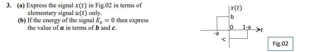 3. (a) Express the signal x(t) in Fig.02 in terms of
elementary signal u(t) only.
(b) If the energy of the signal Ex = 0 then express
the value of a in terms of b and c.
-a
-C
|x (t)
b
0
1-a t
Fig.02