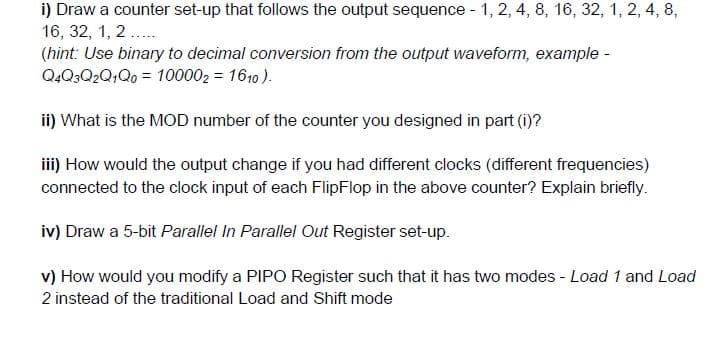 i) Draw a counter set-up that follows the output sequence - 1, 2, 4, 8, 16, 32, 1, 2, 4, 8,
16, 32, 1, 2.....
(hint: Use binary to decimal conversion from the output waveform, example -
Q4Q3Q2Q1Q0 = 100002 = 1610).
ii) What is the MOD number of the counter you designed in part (i)?
iii) How would the output change if you had different clocks (different frequencies)
connected to the clock input of each FlipFlop in the above counter? Explain briefly.
iv) Draw a 5-bit Parallel In Parallel Out Register set-up.
v) How would you modify a PIPO Register such that it has two modes - Load 1 and Load
2 instead of the traditional Load and Shift mode