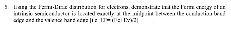 5. Using the Fermi-Dirac distribution for electrons, demonstrate that the Fermi energy of an
intrinsic semiconductor is located exactly at the midpoint between the conduction band
edge and the valence band edge [i.e. EF= (Ec+Ev)/2]