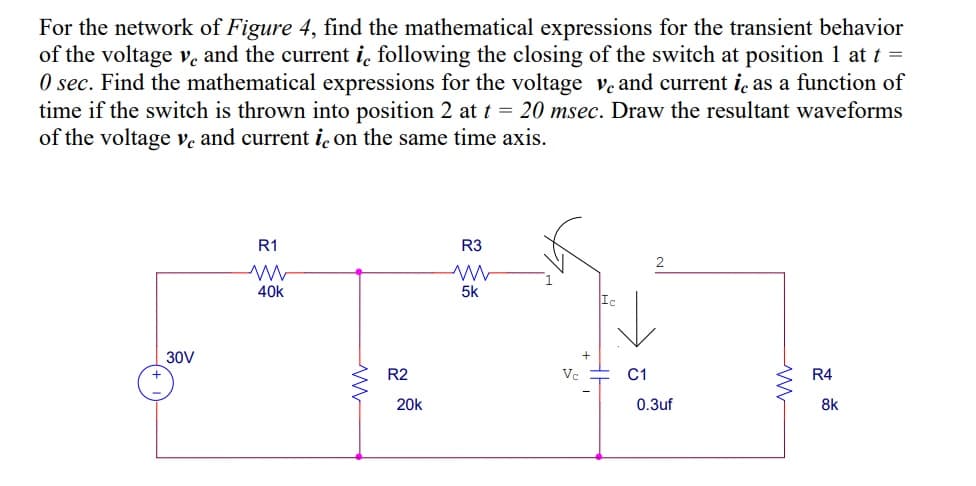 For the network of Figure 4, find the mathematical expressions for the transient behavior
of the voltage v, and the current i, following the closing of the switch at position 1 at t =
O sec. Find the mathematical expressions for the voltage ve and current i, as a function of
time if the switch is thrown into position 2 at t = 20 msec. Draw the resultant waveforms
of the voltage ve and current i̟ on the same time axis.
R1
R3
2
40k
5k
Ic
30V
R2
Vc
C1
R4
20k
0.3uf
8k
