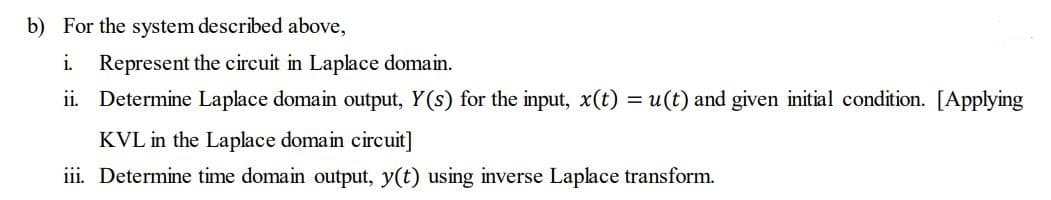 b) For the system described above,
i.
ii.
Represent the circuit in Laplace domain.
Determine Laplace domain output, Y(s) for the input, x(t) = u(t) and given initial condition. [Applying
KVL in the Laplace domain circuit]
iii. Determine time domain output, y(t) using inverse Laplace transform.