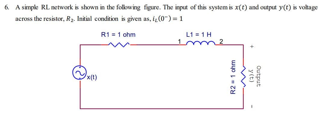 6. A simple RL network is shown in the following figure. The input of this system is x(t) and output y(t) is voltage
across the resistor, R₂. Initial condition is given as, i, (0-) = 1
x(t)
R1 = 1 ohm
1
L1 = 1 H
2
R2 = 1 ohm
y (t)
Output