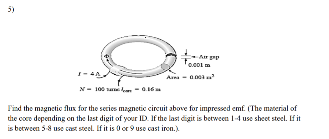 5)
Ф
-Air gap
0.001 m
I = 4 A
Area = 0.003 m²
N = 100 tưms care
= 0.16 m
Find the magnetic flux for the series magnetic circuit above for impressed emf. (The material of
the core depending on the last digit of your ID. If the last digit is between 1-4 use sheet steel. If it
is between 5-8 use cast steel. If it is 0 or 9 use cast iron.).
