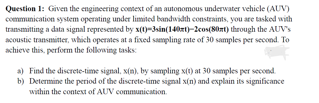 Question 1: Given the engineering context of an autonomous underwater vehicle (AUV)
communication system operating under limited bandwidth constraints, you are tasked with
transmitting a data signal represented by x(t)=3sin(140лt)—2cos(80πt) through the AUV's
acoustic transmitter, which operates at a fixed sampling rate of 30 samples per second. To
achieve this, perform the following tasks:
a) Find the discrete-time signal, x(n), by sampling x(t) at 30 samples per second.
b) Determine the period of the discrete-time signal x(n) and explain its significance
within the context of AUV communication.