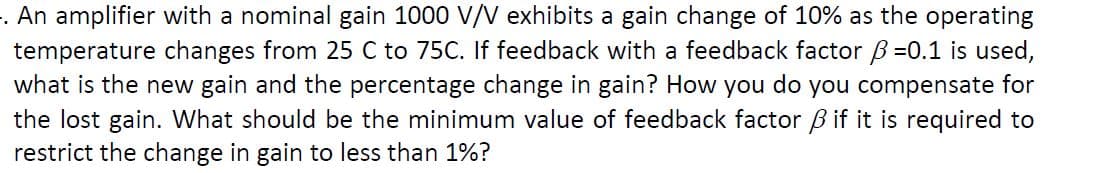 . An amplifier with a nominal gain 1000 V/V exhibits a gain change of 10% as the operating
temperature changes from 25 C to 75C. If feedback with a feedback factor B=0.1 is used,
what is the new gain and the percentage change in gain? How you do you compensate for
the lost gain. What should be the minimum value of feedback factor ß if it is required to
restrict the change in gain to less than 1%?