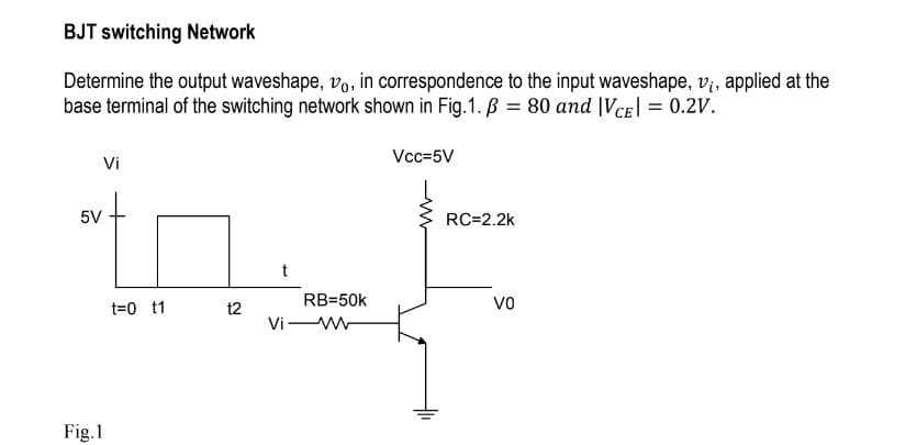 BJT switching Network
Determine the output waveshape, vo, in correspondence to the input waveshape, v₁, applied at the
base terminal of the switching network shown in Fig.1. B = 80 and |VCE| = 0.2V.
Vi
5V
Fig.1
t=0 t1
t2
t
Vi
RB=50k
Vcc=5V
RC=2.2k
VO