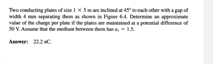 Two conducting plates of size 1 x 5 m are inclined at 45° to each other with a gap of
width 4 mm separating them as shown in Figure 6.4. Determine an approximate
value of the charge per plate if the plates are maintained at a potential difference of
50 V. Assume that the medium between them has &, 1.5.
Answer: 22.2 nC.