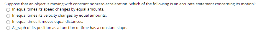 Suppose that an object is moving with constant nonzero acceleration. Which of the following is an accurate statement concerning its motion?
In equal times its speed changes by equal amounts.
In equal times its velocity changes by equal amounts.
In equal times it moves equal distances.
A graph of its position as a function of time has a constant slope.
