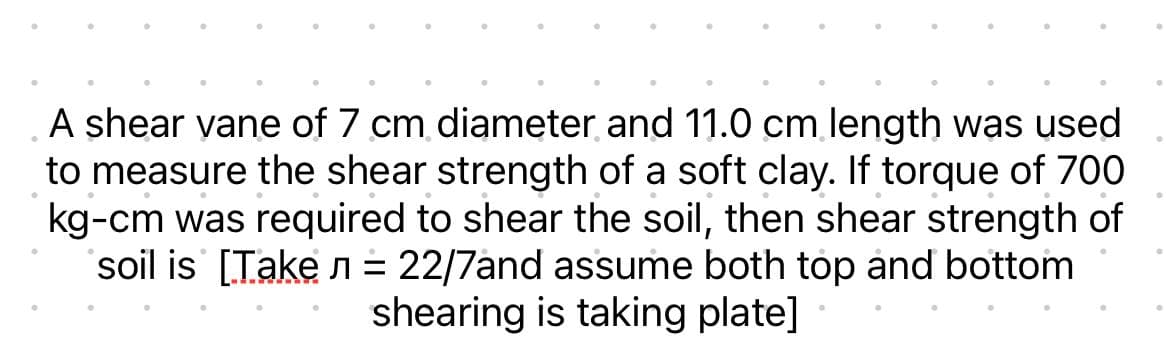 A shear vane of 7 cm diameter and 11.0 cm length was used
to measure the shear strength of a soft clay. If torque of 700
kg-cm was required to shear the soil, then shear strength of
soil is [Take л = 22/7and assume both top and bottom
shearing is taking plate]