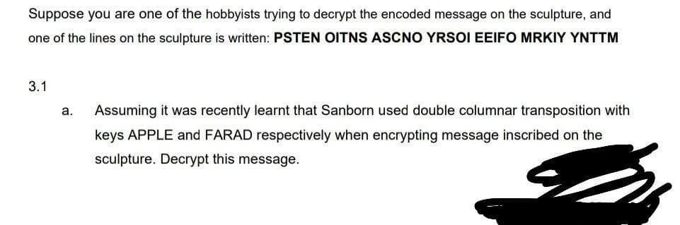 Suppose you are one of the hobbyists trying to decrypt the encoded message on the sculpture, and
one of the lines on the sculpture is written: PSTEN OITNS ASCNO YRSOI EEIFO MRKIY YNTTM
3.1
a.
Assuming it was recently learnt that Sanborn used double columnar transposition with
keys APPLE and FARAD respectively when encrypting message inscribed on the
sculpture. Decrypt this message.