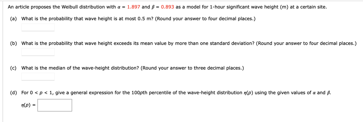 An article proposes the Weibull distribution with a = 1.897 and B = 0.893 as a model for 1-hour significant wave height (m) at a certain site.
(a) What is the probability that wave height is at most 0.5 m? (Round your answer to four decimal places.)
(b) What is the probability that wave height exceeds its mean value by more than one standard deviation? (Round your answer to four decimal places.)
(c) What is the median of the wave-height distribution? (Round your answer to three decimal places.)
(d) For 0 < p < 1, give a general expression for the 100pth percentile of the wave-height distribution n(p) using the given values of a and ß.
n(p) =
