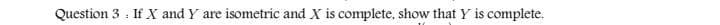 Question 3 : If X and Y are
isometric and X is complete, show that Y is complete.
