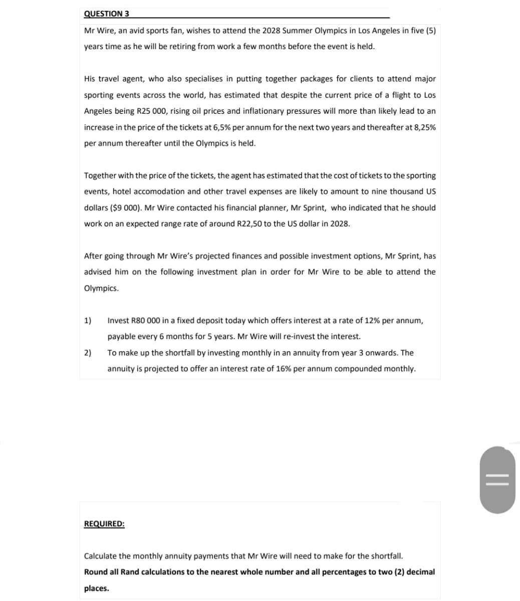 QUESTION 3
Mr Wire, an avid sports fan, wishes to attend the 2028 Summer Olympics in Los Angeles in five (5)
years time as he will be retiring from work a few months before the event is held.
His travel agent, who also specialises in putting together packages for clients to attend major
sporting events across the world, has estimated that despite the current price of a flight to Los
Angeles being R25 000, rising oil prices and inflationary pressures will more than likely lead to an
increase in the price of the tickets at 6,5% per annum for the next two years and thereafter at 8,25%
per annum thereafter until the Olympics is held.
Together with the price of the tickets, the agent has estimated that the cost of tickets to the sporting
events, hotel accomodation and other travel expenses are likely to amount to nine thousand US
dollars ($9 000). Mr Wire contacted his financial planner, Mr Sprint, who indicated that he should
work on an expected range rate of around R22,50 to the US dollar in 2028.
After going through Mr Wire's projected finances and possible investment options, Mr Sprint, has
advised him on the following investment plan in order for Mr Wire to be able to attend the
Olympics.
1)
2)
Invest R80 000 in a fixed deposit today which offers interest at a rate of 12% per annum,
payable every 6 months for 5 years. Mr Wire will re-invest the interest.
To make up the shortfall by investing monthly in an annuity from year 3 onwards. The
annuity is projected to offer an interest rate of 16% per annum compounded monthly.
REQUIRED:
Calculate the monthly annuity payments that Mr Wire will need to make for the shortfall.
Round all Rand calculations to the nearest whole number and all percentages to two (2) decimal
places.
||
