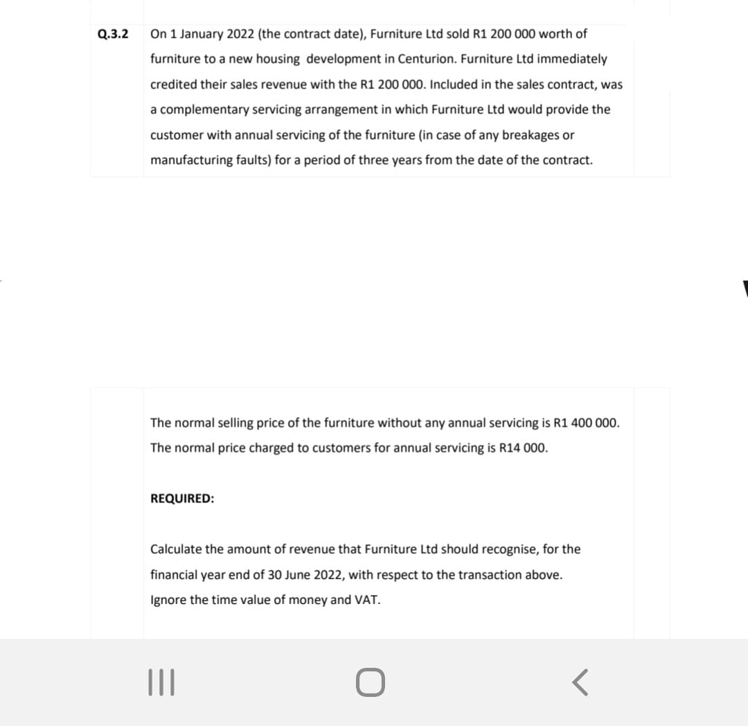 Q.3.2
On 1 January 2022 (the contract date), Furniture Ltd sold R1 200 000 worth of
furniture to a new housing development in Centurion. Furniture Ltd immediately
credited their sales revenue with the R1 200 000. Included in the sales contract, was
a complementary servicing arrangement in which Furniture Ltd would provide the
customer with annual servicing of the furniture (in case of any breakages or
manufacturing faults) for a period of three years from the date of the contract.
The normal selling price of the furniture without any annual servicing is R1 400 000.
The normal price charged to customers for annual servicing is R14 000.
REQUIRED:
Calculate the amount of revenue that Furniture Ltd should recognise, for the
financial year end of 30 June 2022, with respect to the transaction above.
Ignore the time value of money and VAT.
|||