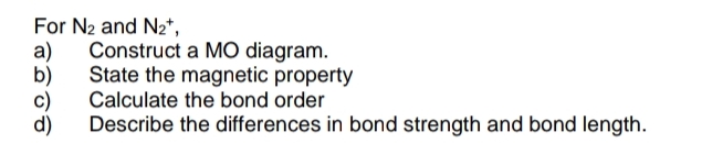 For N₂ and N₂*,
a) Construct a MO diagram.
State the magnetic property
Calculate the bond order
b)
Describe the differences in bond strength and bond length.
c)
d)