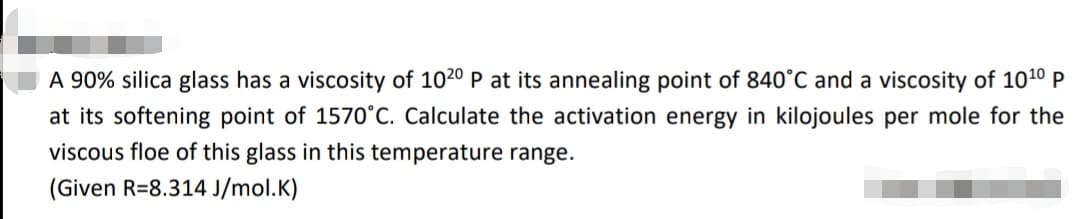 A 90% silica glass has a viscosity of 1020 P at its annealing point of 840°C and a viscosity of 10¹0 P
at its softening point of 1570°C. Calculate the activation energy in kilojoules per mole for the
viscous floe of this glass in this temperature range.
(Given R=8.314 J/mol.K)