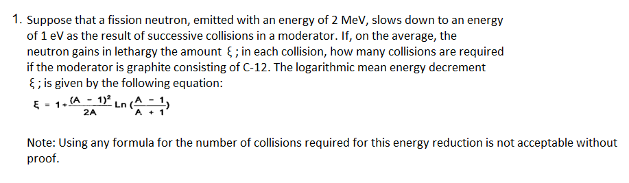 1. Suppose that a fission neutron, emitted with an energy of 2 MeV, slows down to an energy
of 1 eV as the result of successive collisions in a moderator. If, on the average, the
neutron gains in lethargy the amount { ; in each collision, how many collisions are required
if the moderator is graphite consisting of C-12. The logarithmic mean energy decrement
8 ; is given by the following equation:
E - 1+ (A - 1)2 Ln (A_- 1
2A
A + 1
Note: Using any formula for the number of collisions required for this energy reduction is not acceptable without
proof.
