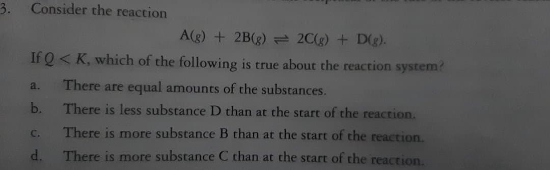 3. Consider the reaction
A(g) + 2B(g) = 2C(g) + D(g).
If Q < K, which of the following is true about the reaction system?
a.
There are equal amounts of the substances.
b.
There is less substance D than at the start of the reaction.
C.
There is more substance B than at the start of the reaction.
There is more substance C than at the start of the reaction.
