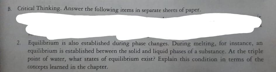 Critical Thinking. Answer the following items in separate sheets of paper.
2. Equilibrium is also established during phase changes. During melting, for instance, an
equilibrium is established between the solid and liquid phases of a substance. At the triple
point of water, what states of equilibrium exist? Explain this condition in terms of the
concepts learned in the chapter.
