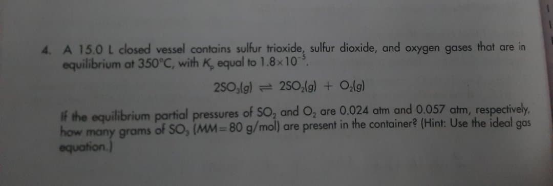 4. A 15.0 L closed vessel contains sulfur trioxide, sulfur dioxide, and oxygen gases that are in
equilibrium at 350°C, with K, equal to 1.8x10
2SO,(g) = 250,lg) + O,lg)
If the equilibrium partial pressures of SO, and O, are 0.024 atm and 0.057 atm, respectively,
how many grams of SO, (MM=80 g/mol) are present in the container? (Hint: Use the ideal
equation.)
gas
