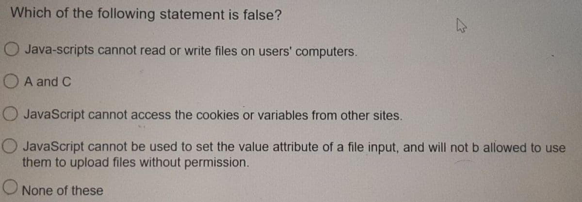 Which of the following statement is false?
O Java-scripts cannot read or write files on users' computers.
O A and C
O JavaScript cannot access the cookies or variables from other sites.
O JavaScript cannot be used to set the value attribute of a file input, and will not b allowed to use
them to upload files without permission.
None of these
27