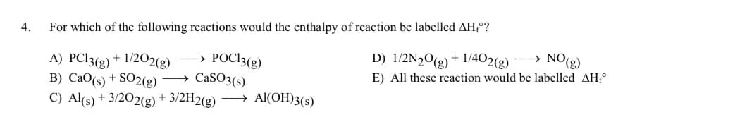 4.
For which of the following reactions would the enthalpy of reaction be labelled AH₁º?
POC13(g)
A) PC13(g) +
-1/202(g)
B) CaO (s) + SO2(g) → CaSO3(s)
C) Al(s) + 3/202(g) + 3/2H2(g) → Al(OH)3(s)
D) 1/2N2O(g) + 1/402(g) →→→ NO(g)
E) All these reaction would be labelled AH