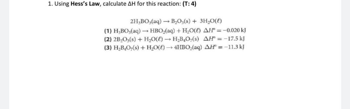 1. Using Hess's Law, calculate AH for this reaction: (T: 4)
2H3BO3(aq) →→→ B₂O3(s) + 3H₂O(l)
(1) H₂BO3(aq) → HBO₂(aq) + H₂O(E) AH = -0.020 kJ
(2) 2B₂O3(s) + H₂O(l) → H₂B4O7(s) AH = -17.5 kJ
(3) H₂B4O7(s) + H₂O(l) → 4HBO₂(aq) AH = -11.3 kJ