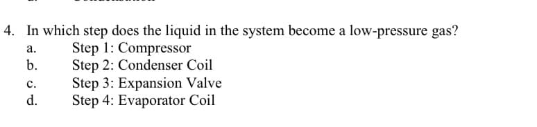 4. In which step does the liquid in the system become a low-pressure gas?
a.
Step 1: Compressor
b.
Step 2: Condenser Coil
C.
Step 3: Expansion Valve
Step 4: Evaporator Coil
d.