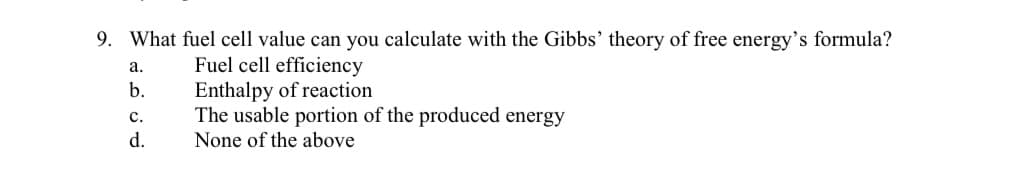 9. What fuel cell value can you calculate with the Gibbs' theory of free energy's formula?
a.
Fuel cell efficiency
b.
Enthalpy of reaction
C.
The usable portion of the produced energy
None of the above
d.