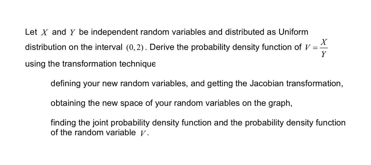 Let X and Y be independent random variables and distributed as Uniform
distribution on the interval (0,2). Derive the probability density function of V
using the transformation technique
defining your new random variables, and getting the Jacobian transformation,
obtaining the new space of your random variables on the graph,
finding the joint probability density function and the probability density function
of the random variable v.
X
Y