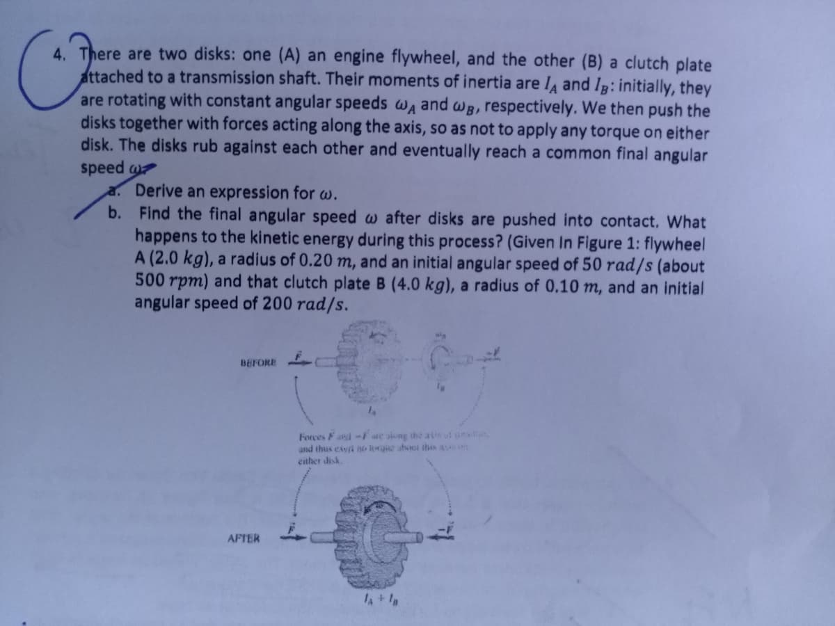 4. There are two disks: one (A) an engine flywheel, and the other (B) a clutch plate
attached to a transmission shaft. Their moments of inertia are I and Ig: initially, they
are rotating with constant angular speeds wa and wB, respectively. We then push the
disks together with forces acting along the axis, so as not to apply any torque on either
disk. The disks rub against each other and eventually reach a common final angular
speed
a. Derive an expression for w.
b. Find the final angular speed w after disks are pushed into contact, What
happens to the kinetic energy during this process? (Given In Figure 1: flywheel
A (2.0 kg), a radius of 0.20 m, and an initial angular speed of 50 rad/s (about
500 rpm) and that clutch plate B (4.0 kg), a radius of 0,10 m, and an initial
angular speed of 200 rad/s.
BEFORE
Forces Fad-F e siong the ais uf il
and thus exyà lrgie ahi this a
either disk
AFTER
