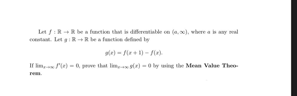 Let f RR be a function that is differentiable on (a, ∞), where a is any real
constant. Let g: R → R be a function defined by
g(x) = f(x + 1) – f(x).
-
If limx→∞ f'(x) = 0, prove that limx→∞ g(x) = 0 by using the Mean Value Theo-
rem.