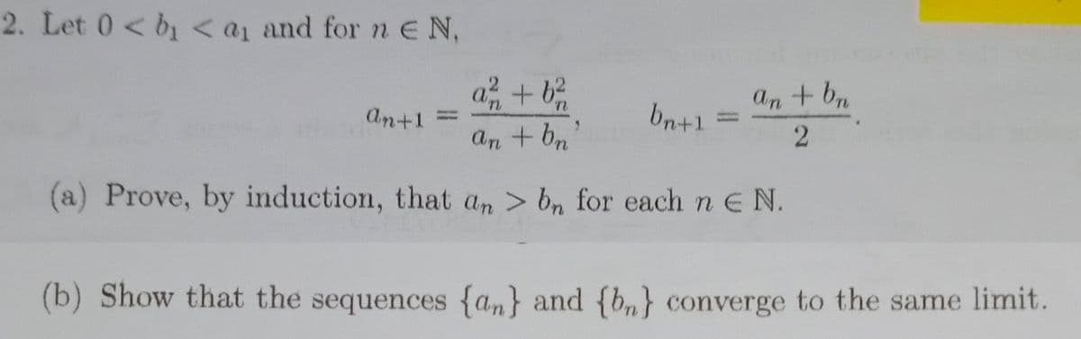 2. Let 0 < b<a1 and for neN,
a, + b
An + b
An+1
bn+!
%3D
An + bn
(a) Prove, by induction, that an > bn for each n E N.
(b) Show that the sequences {an} and {b,} converge to the same limit.
