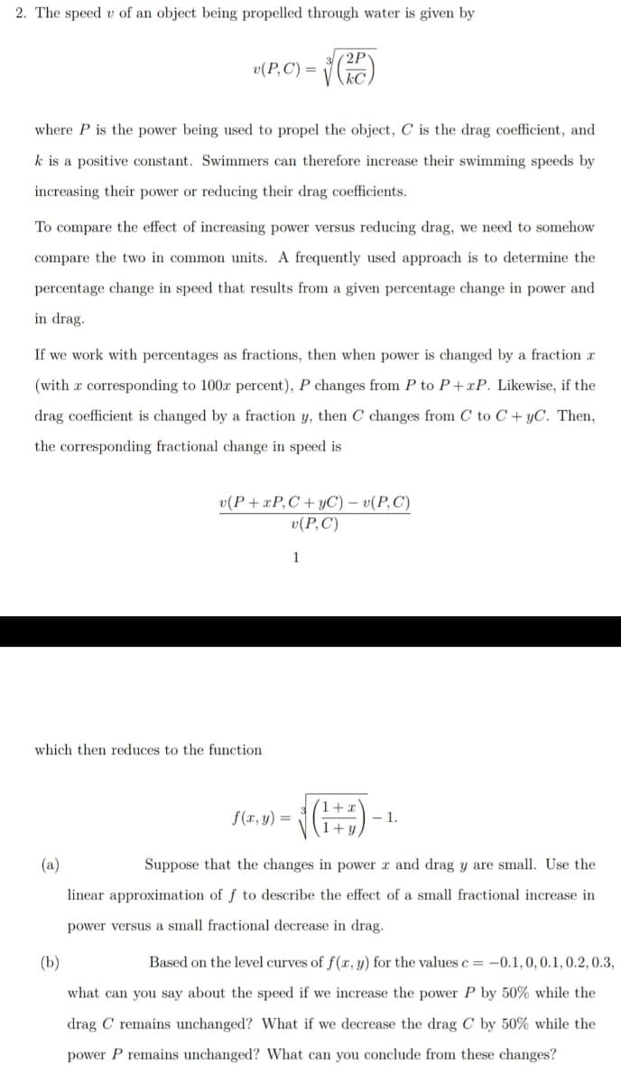 2. The speed v of an object being propelled through water is given by
2P
v(P,C') =
where P is the power being used to propel the object, C is the drag coefficient, and
k is a positive constant. Swimmers can therefore increase their swimming speeds by
increasing their power or reducing their drag coefficients.
To compare the effect of increasing power versus reducing drag, we need to somehow
compare the two in common units. A frequently used approach is to determine the
percentage change in speed that results from a given percentage change in power and
in drag.
If we work with percentages as fractions, then when power is changed by a fraction x
(with a corresponding to 100x percent), P changes from P to P + xP. Likewise, if the
drag coefficient is changed by a fraction y, then C changes from C to C + yC. Then,
the corresponding fractional change in speed is
u(Р+хP,С +УС) - о(Р, С)
v(P,C)
1
which then reduces to the function
(1+:
f(x, y) =
- 1.
(a)
Suppose that the changes in power x and drag y are small. Use the
linear approximation of f to describe the effect of a small fractional increase in
power versus a small fractional decrease in drag.
(Ь)
Based on the level curves of f(x,y) for the values c = –0.1, 0, 0.1,0.2, 0.3,
what can you say about the speed if we increase the power P by 50% while the
drag C remains unchanged? What if we decrease the drag C by 50% while the
power P remains unchanged? What can you conclude from these changes?
