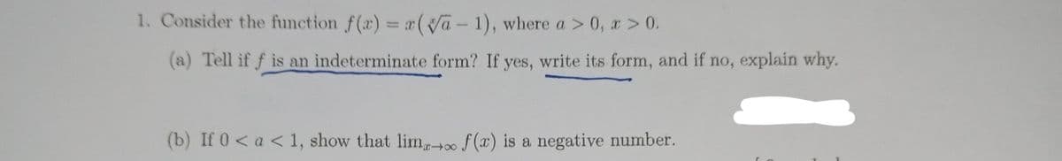 1. Consider the function f(r) = ( Ja- 1), where a > 0, x > 0.
(a) Tell if f is an indeterminate form? If yes, write its form, and if no, explain why.
(b) If 0< a < 1, show that lim. f(x) is a negative number.
