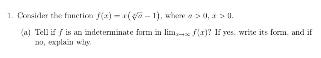 1. Consider the function f(x) = x (Va – 1), where a > 0, x > 0.
(a) Tell if f is an indeterminate form in lim,→∞ ƒ(x)? If yes, write its form, and if
no, explain why.
