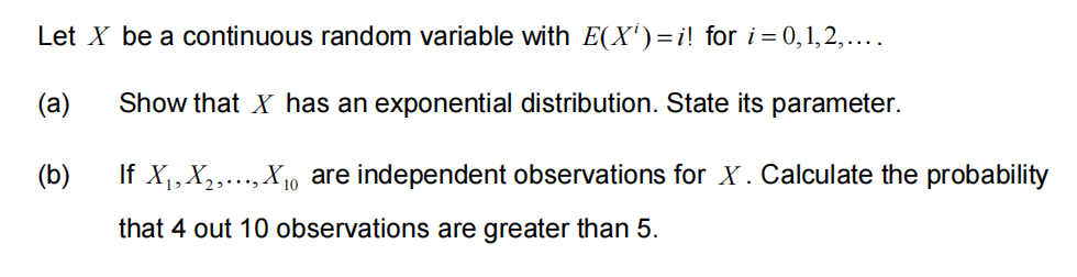 Let X be a continuous random variable with E(X)=i! for i = 0,1,2,....
(a)
Show that X has an exponential distribution. State its parameter.
(b)
If X₁, X₂,..., X₁ are independent observations for X. Calculate the probability
that 4 out 10 observations are greater than 5.