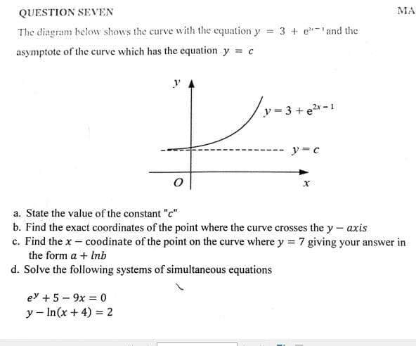 QUESTION SEVEN
МА
The diagram below shows the curve with the equation y = 3 + e-and the
asymptote of the curve which has the equation y c
y= 3 + er-1
y= c
a. State the value of the constant "c"
b. Find the exact coordinates of the point where the curve crosses the y – axis
c. Find the x – coodinate of the point on the curve where y = 7 giving your answer in
the form a + Inb
d. Solve the following systems of simultaneous equations
ey + 5 - 9x = 0
y - In(x + 4) = 2
