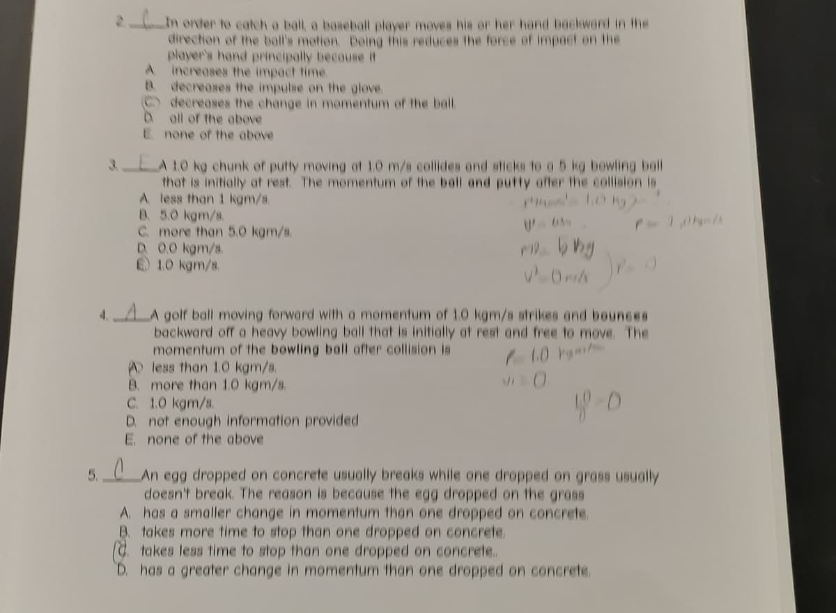 In order to catch a ball a boseball player moves his or her hand bockward in the
direction of the ball's motion Doing this reduces the forse of impect en the
player's hand principally becouse it
A.
Increases the impact time.
decreases the impulse on the gleve.
C) decreases the change in momentum of the bal.
all of the above
E none of the above
LA10 kg chunk ef putty moving at 10 m/s collides ond sticks to a 5 kg bewiling ball
that is initially at rest The momentum of the ball and putty offer the collision is
A less than 1 kam/s.
8. 5.0 kgm/s.
C more than 5.0 kgm/8.
D 00 kgm/s.
1.0 kgm/s.
4. A golf ball moving forward with a momentum of 1.0 kgm/s strikes ond bounees
backward off a heavy bewling ball that is initially at rest and free to move. The
momentum of the bowling ball after collision is
A less than 1.0 kgm/s.
B. more than 1.0 kgm/s.
C. 1.0 kgm/s.
D. not enough information provided
E none of the above
VI0
An egg dropped on concrete usually breaks while one dropped on grass usualy
doean't break. The reason is because the egg dropped on the grass
A. has a amaller change in momentum than one dropped on concrete.
B. takes more time to atop than one dropped on concrete.
takes leas time to stop than one dropped on concrete.
D. has a greater change in momentum than one dropped on concrete,
5.
