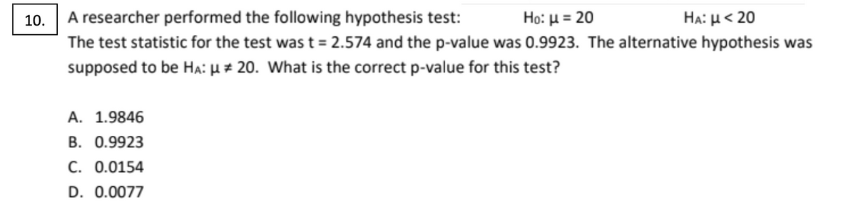 10.
A researcher performed the following hypothesis test:
Ho: μ= 20
HA: μ< 20
The test statistic for the test was t = 2.574 and the p-value was 0.9923. The alternative hypothesis was
supposed to be Ha: u 20. What is the correct p-value for this test?
A. 1.9846
B. 0.9923
C. 0.0154
D. 0.0077
