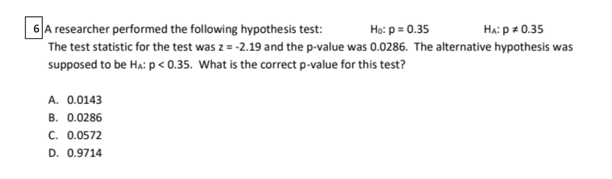 6 A researcher performed the following hypothesis test:
HA: p = 0.35
The test statistic for the test was z = -2.19 and the p-value was 0.0286. The alternative hypothesis was
Ho: p = 0.35
supposed to be HA: p < 0.35. What is the correct p-value for this test?
A. 0.0143
B. 0.0286
C. 0.0572
D. 0.9714
