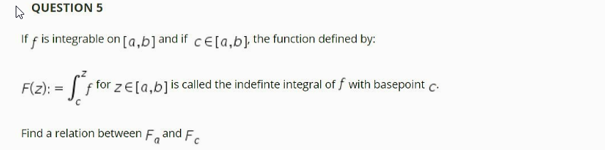 QUESTION 5
If f is integrable on [a.b]and ifCE[a.b] the function defined by:
F(z): = | f for z E[a,b]is called the indefinte integral of f with basepoint c.
Find a relation between F, and F.
