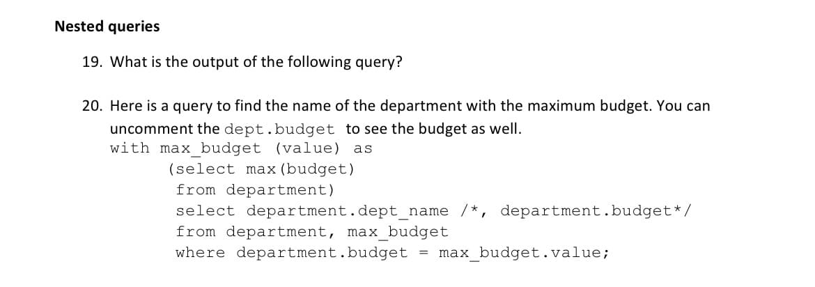 Nested queries
19. What is the output of the following query?
20. Here is a query to find the name of the department with the maximum budget. You can
uncomment the dept.budget to see the budget as well.
with max budget (value) as
(select max (budget)
from department)
select department.dept_name /*,
from department, max_budget
where department.budget = max_budget.value;
department.budget*/
