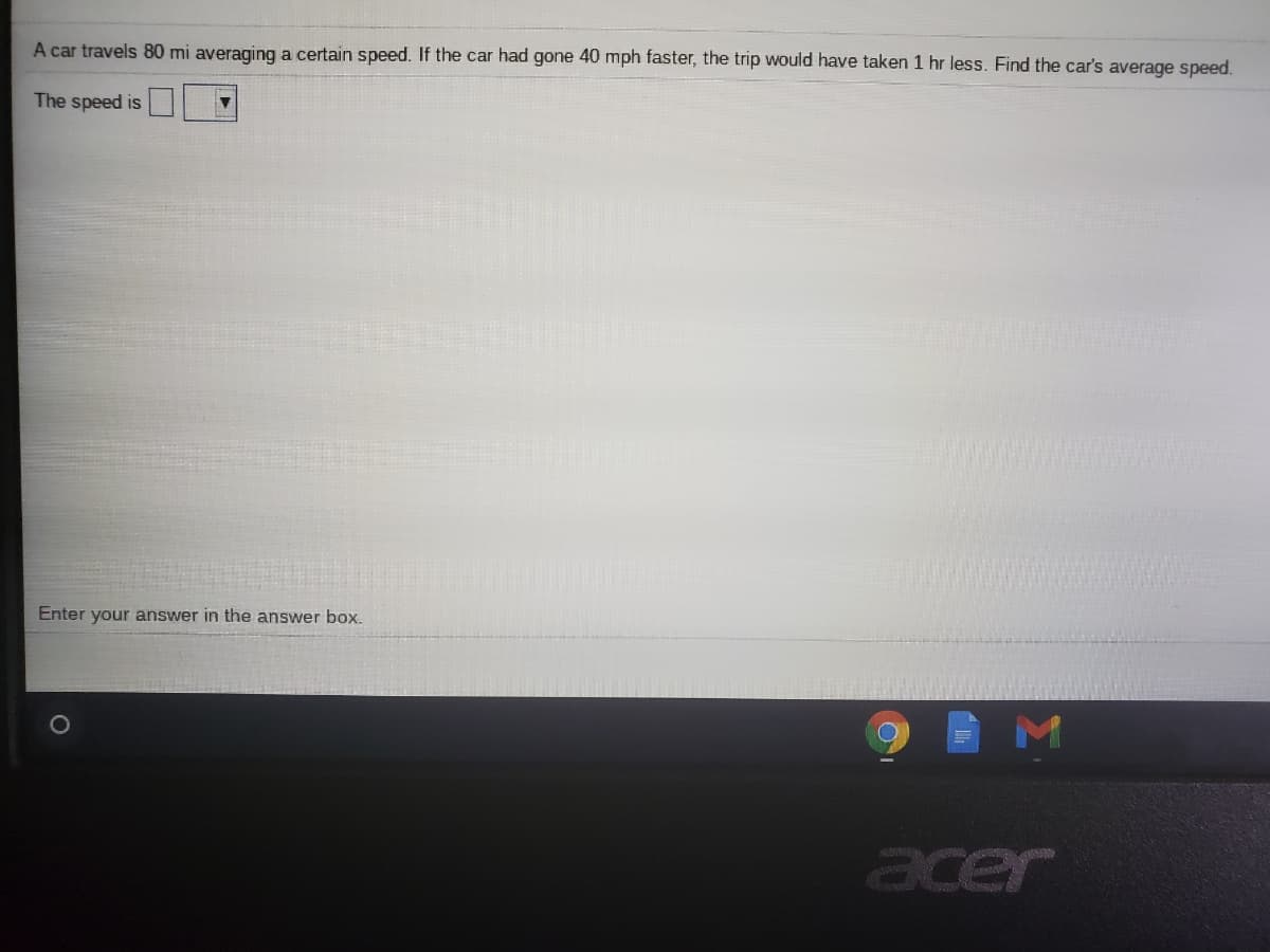 A car travels 80 mi averaging a certain speed. If the car had gone 40 mph faster, the trip would have taken 1 hr less. Find the car's average speed.
The speed is
Enter your answer in the answer box.
M
acer
