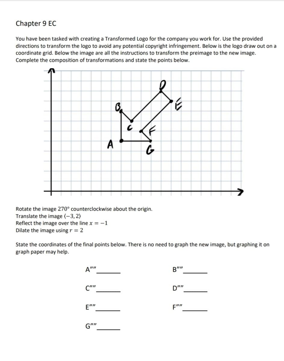 Chapter 9 EC
You have been tasked with creating a Transformed Logo for the company you work for. Use the provided
directions to transform the logo to avoid any potential copyright infringement. Below is the logo draw out on a
coordinate grid. Below the image are all the instructions to transform the preimage to the new image.
Complete the composition of transformations and state the points below.
3.
A
Rotate the image 270° counterclockwise about the origin.
Translate the image (-3,2)
Reflect the image over the line x = -1
Dilate the image using r = 2
State the coordinates of the final points below. There is no need to graph the new image, but graphing it on
graph paper may help.
A""
B""
C""
D"
E""
G""
