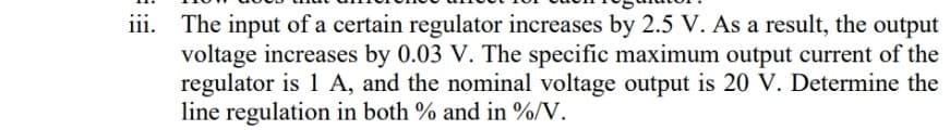 iii. The input of a certain regulator increases by 2.5 V. As a result, the output
voltage increases by 0.03 V. The specific maximum output current of the
regulator is 1 A, and the nominal voltage output is 20 V. Determine the
line regulation in both % and in %/V.
